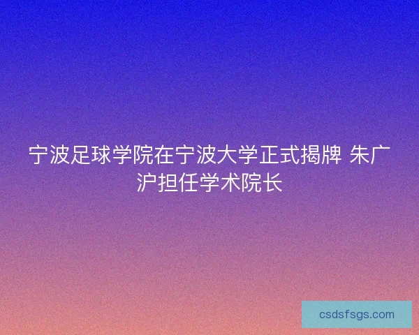 宁波足球学院在宁波大学正式揭牌 朱广沪担任学术院长