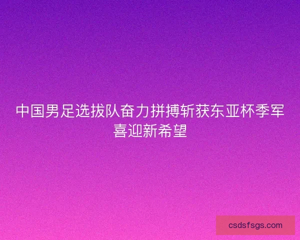 中国男足选拔队奋力拼搏斩获东亚杯季军喜迎新希望