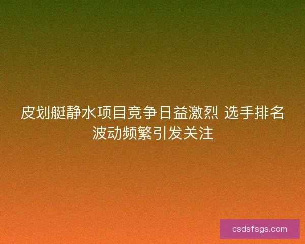 皮划艇静水项目竞争日益激烈 选手排名波动频繁引发关注