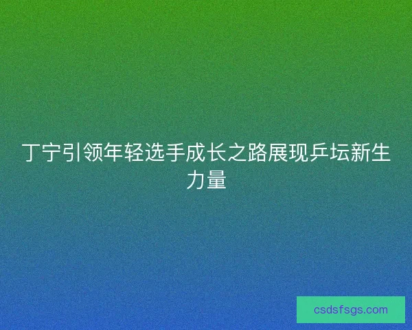 丁宁引领年轻选手成长之路展现乒坛新生力量 丁宁引领年轻选手成长之路展现乒坛新生力量