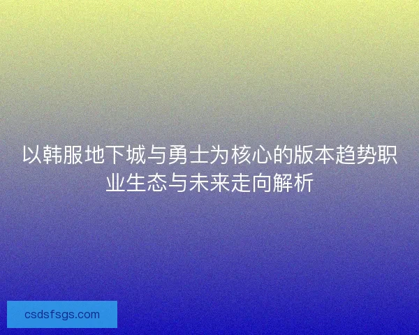 以韩服地下城与勇士为核心的版本趋势职业生态与未来走向解析 以韩服地下城与勇士为核心的版本趋势职业生态与未来走向解析