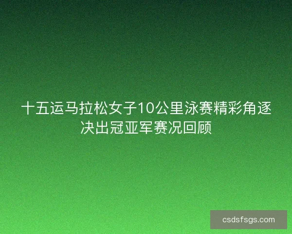 十五运马拉松女子10公里泳赛精彩角逐决出冠亚军赛况回顾 十五运马拉松女子10公里泳赛精彩角逐决出冠亚军赛况回顾