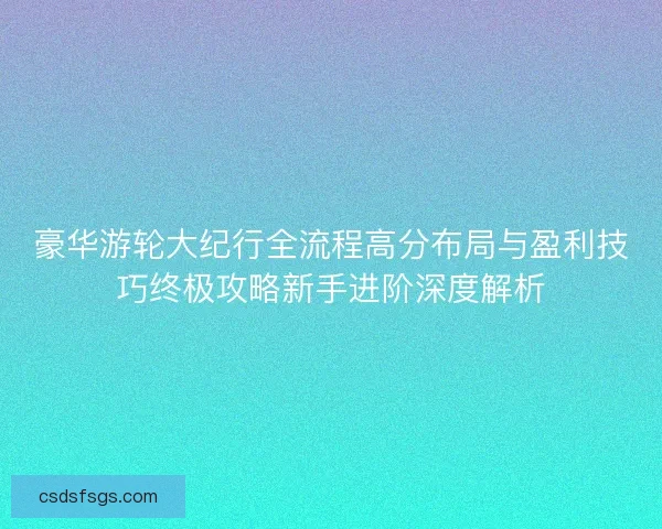 豪华游轮大纪行全流程高分布局与盈利技巧终极攻略新手进阶深度解析
