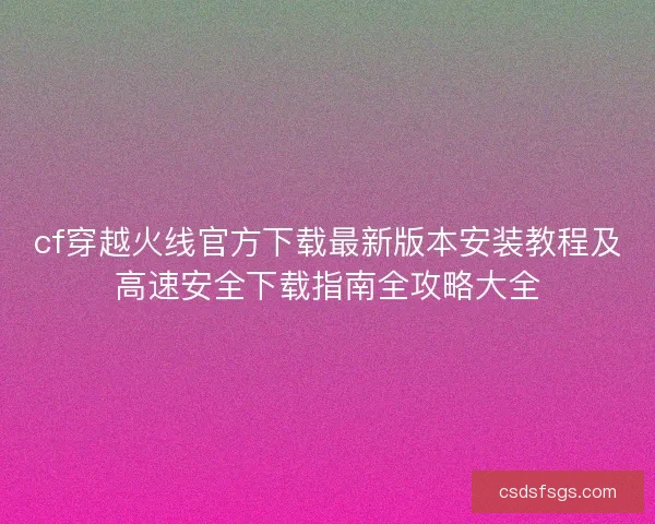 cf穿越火线官方下载最新版本安装教程及高速安全下载指南全攻略大全