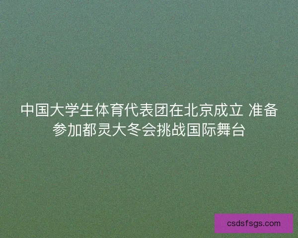 中国大学生体育代表团在北京成立 准备参加都灵大冬会挑战国际舞台 中国大学生体育代表团在北京成立 准备参加都灵大冬会挑战国际舞台