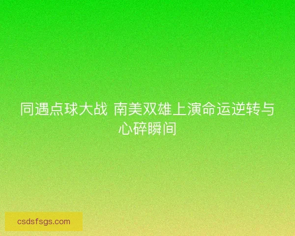 同遇点球大战 南美双雄上演命运逆转与心碎瞬间