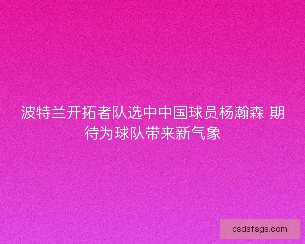 波特兰开拓者队选中中国球员杨瀚森 期待为球队带来新气象 波特兰开拓者队选中中国球员杨瀚森 期待为球队带来新气象