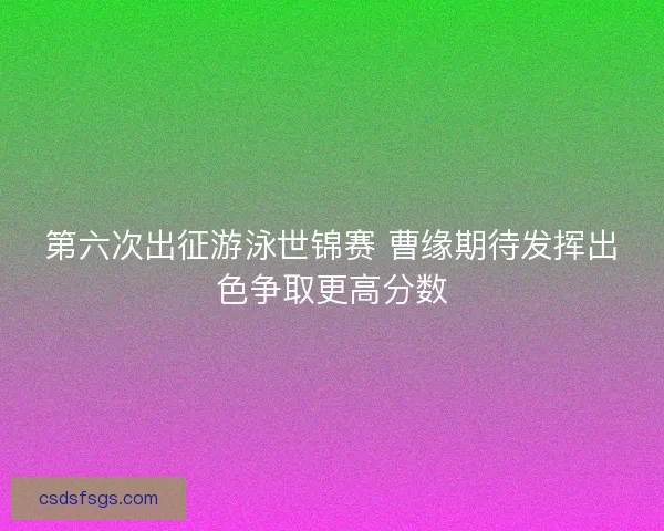 第六次出征游泳世锦赛 曹缘期待发挥出色争取更高分数 第六次出征游泳世锦赛 曹缘期待发挥出色争取更高分数