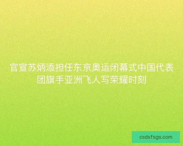 官宣苏炳添担任东京奥运闭幕式中国代表团旗手亚洲飞人写荣耀时刻