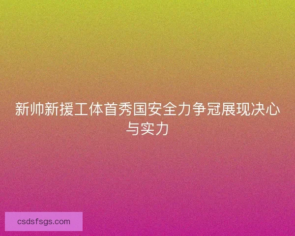 新帅新援工体首秀国安全力争冠展现决心与实力 新帅新援工体首秀国安全力争冠展现决心与实力