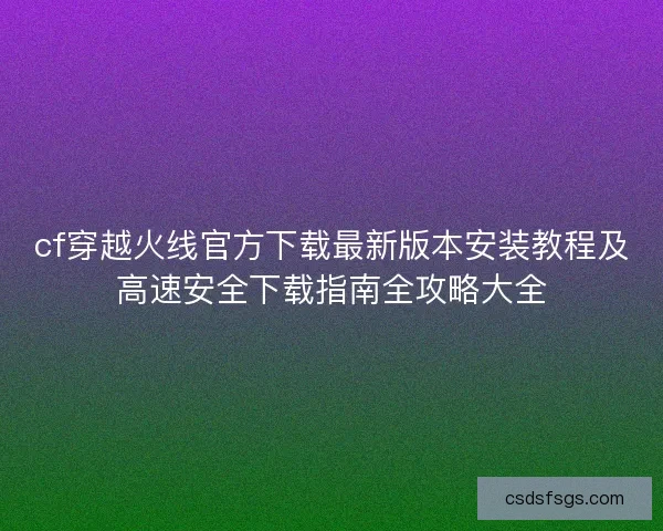 cf穿越火线官方下载最新版本安装教程及高速安全下载指南全攻略大全