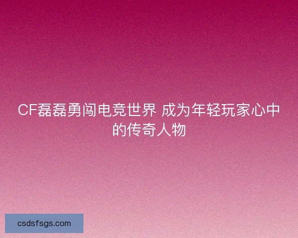 CF磊磊勇闯电竞世界 成为年轻玩家心中的传奇人物