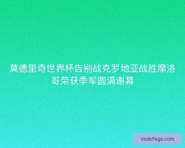莫德里奇世界杯告别战克罗地亚战胜摩洛哥荣获季军圆满谢幕